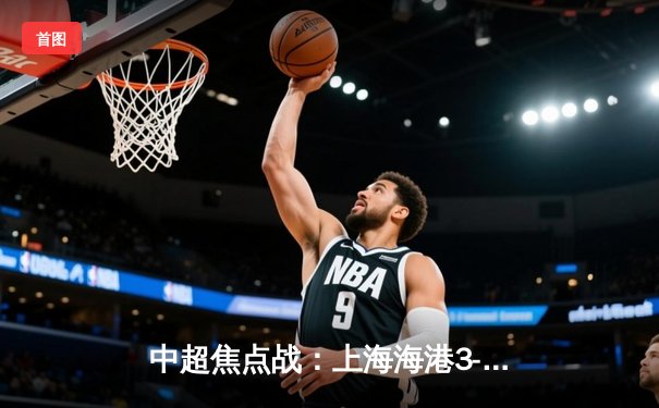 中超焦点战：上海海港3-2险胜山东泰山，武磊双响领跑射手榜