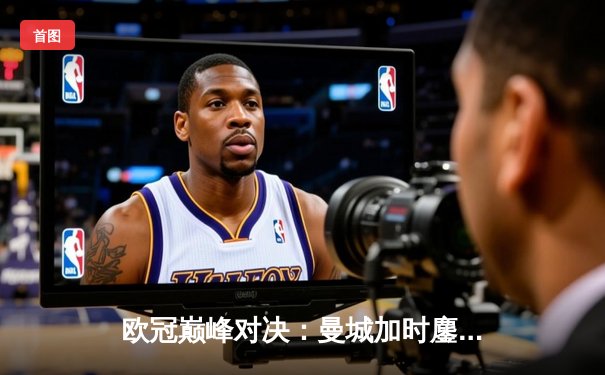 欧冠巅峰对决：曼城加时鏖战3-2逆转拜仁，哈兰德独中两元定乾坤