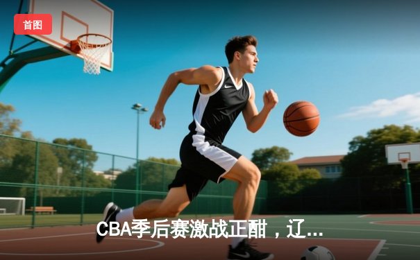CBA季后赛激战正酣，辽宁本钢加时险胜广东宏远晋级总决赛