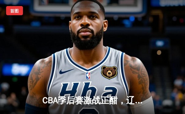 CBA季后赛激战正酣，辽宁本钢加时苦战逆转广东宏远